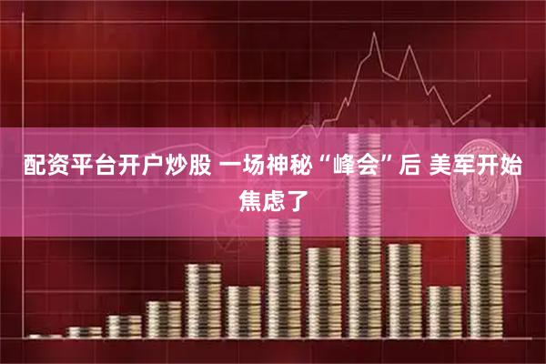 配资平台开户炒股 一场神秘“峰会”后 美军开始焦虑了