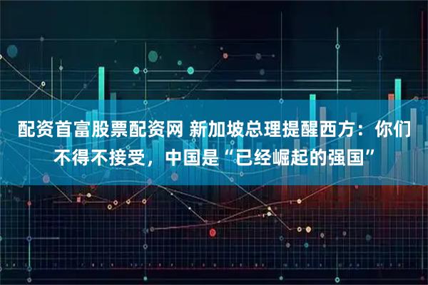 配资首富股票配资网 新加坡总理提醒西方：你们不得不接受，中国是“已经崛起的强国”