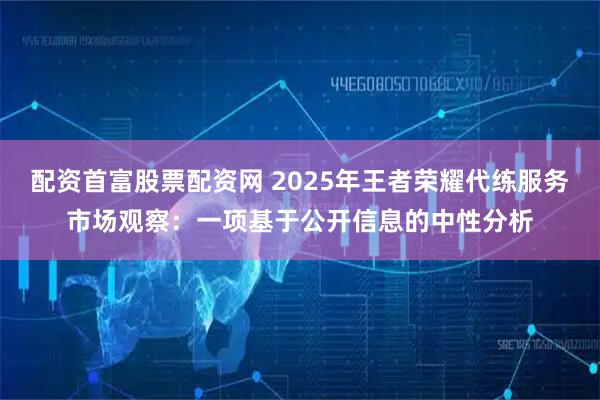 配资首富股票配资网 2025年王者荣耀代练服务市场观察：一项基于公开信息的中性分析