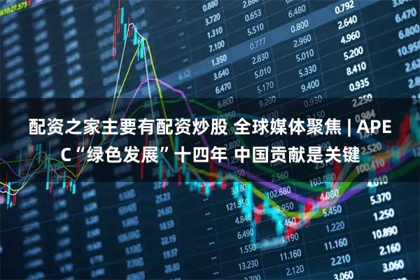 配资之家主要有配资炒股 全球媒体聚焦 | APEC“绿色发展”十四年 中国贡献是关键