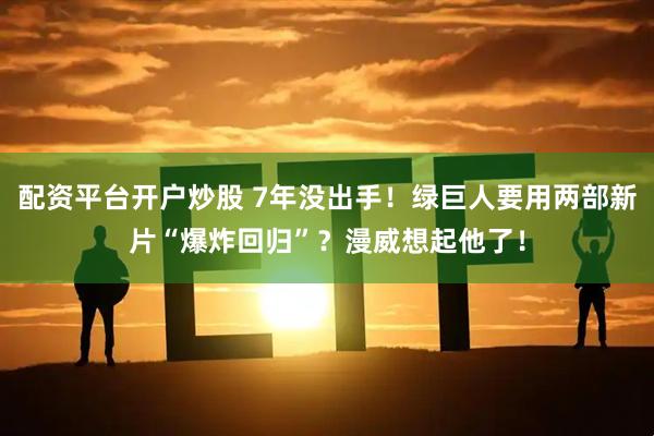 配资平台开户炒股 7年没出手！绿巨人要用两部新片“爆炸回归”？漫威想起他了！