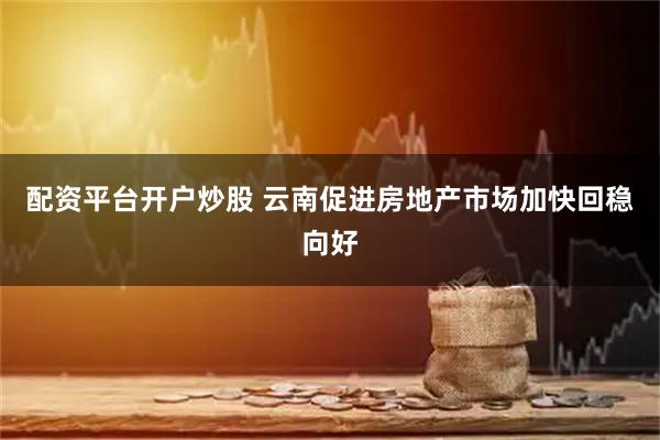 配资平台开户炒股 云南促进房地产市场加快回稳向好