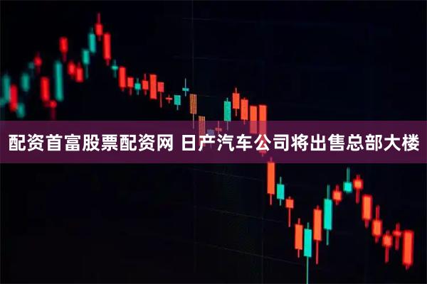 配资首富股票配资网 日产汽车公司将出售总部大楼