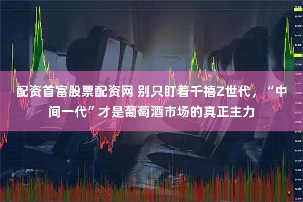 配资首富股票配资网 别只盯着千禧Z世代，“中间一代”才是葡萄酒市场的真正主力
