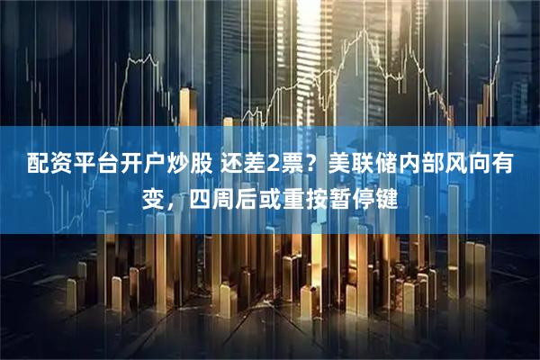 配资平台开户炒股 还差2票?美联储内部风向有变,四周后或重按暂停键