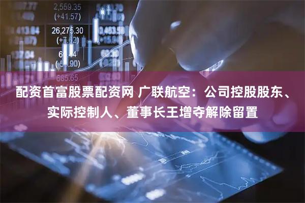 配资首富股票配资网 广联航空：公司控股股东、实际控制人、董事长王增夺解除留置