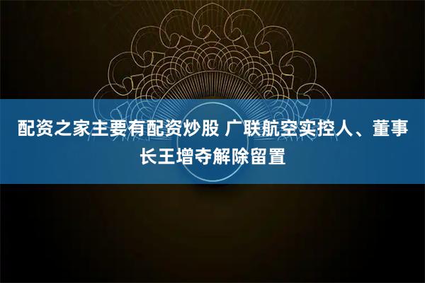 配资之家主要有配资炒股 广联航空实控人、董事长王增夺解除留置