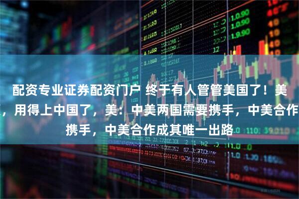 配资专业证券配资门户 终于有人管管美国了！美国遇到大麻烦，用得上中国了，美：中美两国需要携手，中美合作成其唯一出路