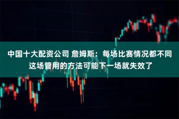中国十大配资公司 詹姆斯：每场比赛情况都不同 这场管用的方法可能下一场就失效了