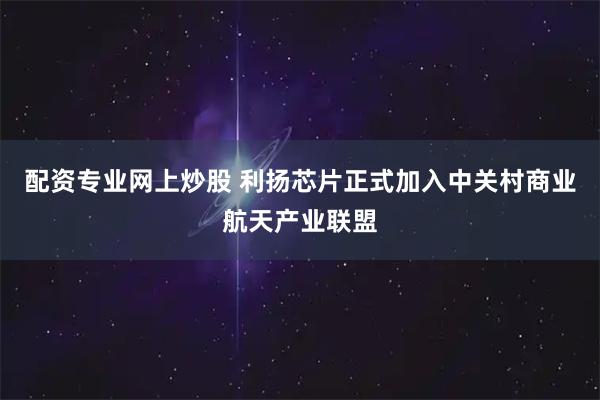配资专业网上炒股 利扬芯片正式加入中关村商业航天产业联盟