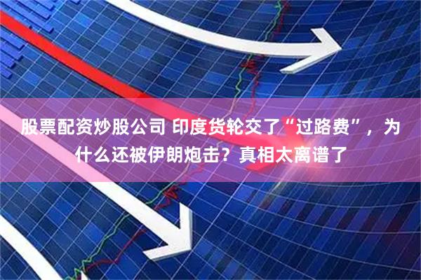 股票配资炒股公司 印度货轮交了“过路费”,为什么还被伊朗炮击?真相太离谱了