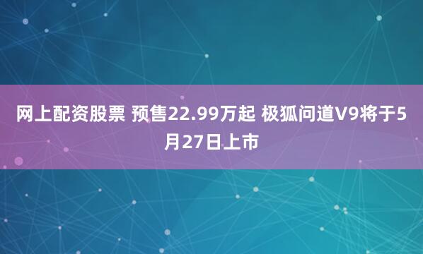 网上配资股票 预售22.99万起 极狐问道V9将于5月27日上市