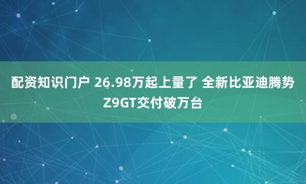 配资知识门户 26.98万起上量了 全新比亚迪腾势Z9GT交付破万台