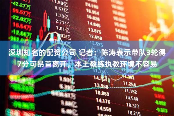 深圳知名的配资公司 记者：陈涛表示带队3轮得7分可昂首离开，本土教练执教环境不容易