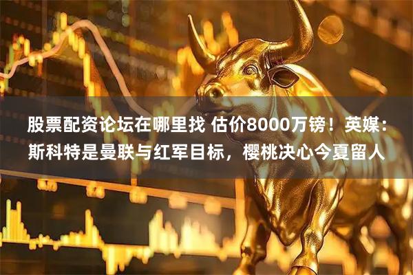 股票配资论坛在哪里找 估价8000万镑！英媒：斯科特是曼联与红军目标，樱桃决心今夏留人