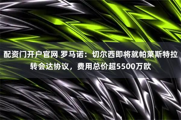 配资门开户官网 罗马诺：切尔西即将就帕莱斯特拉转会达协议，费用总价超5500万欧