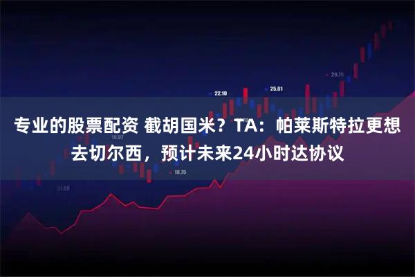 专业的股票配资 截胡国米？TA：帕莱斯特拉更想去切尔西，预计未来24小时达协议