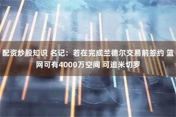 配资炒股知识 名记：若在完成兰德尔交易前签约 篮网可有4000万空间 可追米切罗