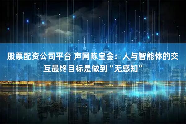 股票配资公司平台 声网陈宝金：人与智能体的交互最终目标是做到“无感知”