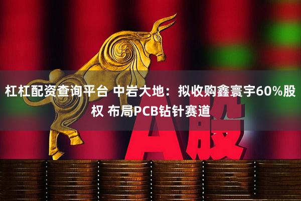 杠杠配资查询平台 中岩大地：拟收购鑫寰宇60%股权 布局PCB钻针赛道
