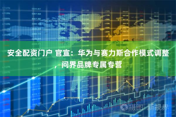 安全配资门户 官宣：华为与赛力斯合作模式调整，问界品牌专属专营